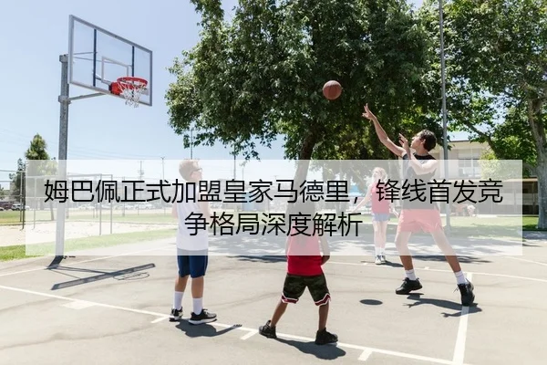 姆巴佩正式加盟皇家马德里，锋线首发竞争格局深度解析